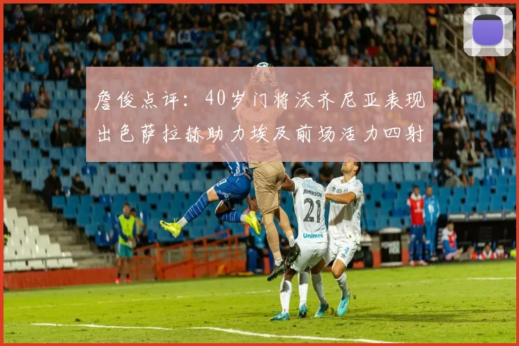 詹俊点评：40岁门将沃齐尼亚表现出色萨拉赫助力埃及前场活力四射