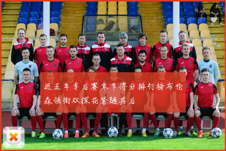 近五年季后赛末节得分排行榜布伦森领衔双探花紧随其后