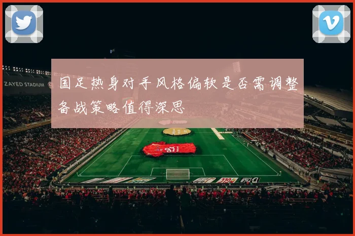 国足热身对手风格偏软是否需调整备战策略值得深思