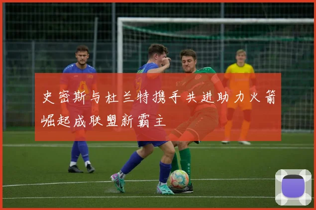史密斯与杜兰特携手共进助力火箭崛起成联盟新霸主