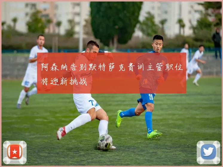 阿森纳告别默特萨克青训主管职位将迎新挑战