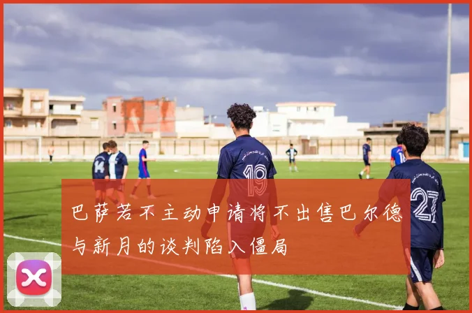 巴萨若不主动申请将不出售巴尔德与新月的谈判陷入僵局