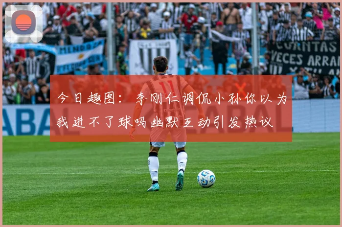 今日趣图：李刚仁调侃小孙你以为我进不了球吗幽默互动引发热议