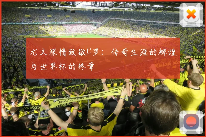 尤文深情致敬C罗：传奇生涯的辉煌与世界杯的终章