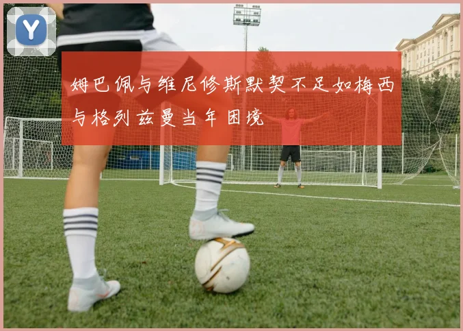 姆巴佩与维尼修斯默契不足如梅西与格列兹曼当年困境