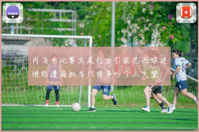 内马尔比赛末尾行为引发巴西球迷愤怒遭痛批与门将争吵令人失望