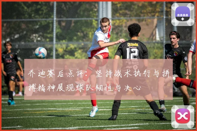 乔迪赛后点评：坚持战术执行与拼搏精神展现球队韧性与决心