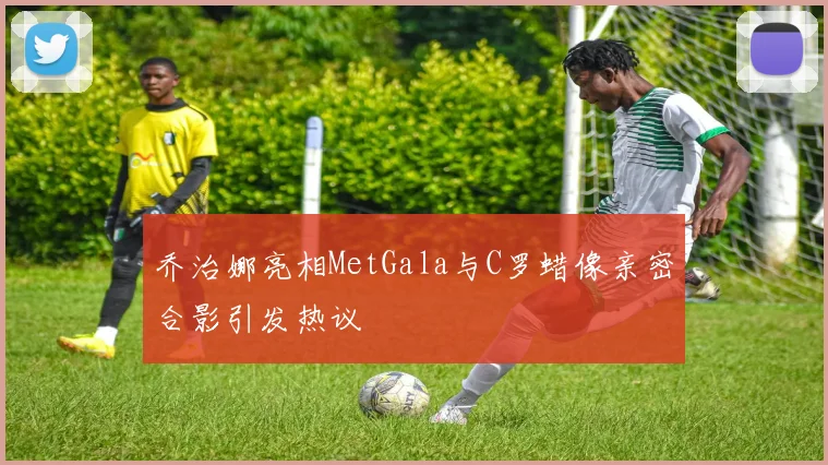 乔治娜亮相MetGala与C罗蜡像亲密合影引发热议