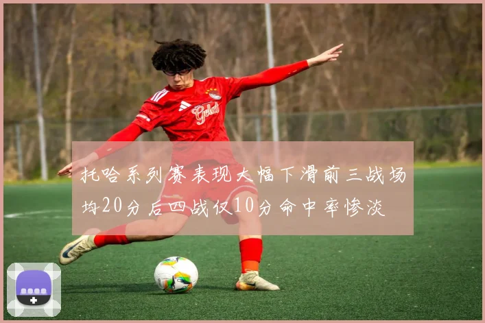 托哈系列赛表现大幅下滑前三战场均20分后四战仅10分命中率惨淡