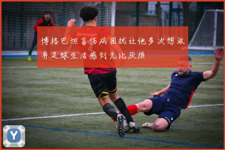 博格巴坦言伤病困扰让他多次想放弃足球生活感到无比厌烦
